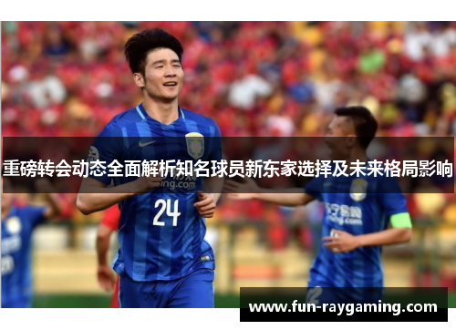 重磅转会动态全面解析知名球员新东家选择及未来格局影响 重磅转会动态全面解析知名球员新东家选择及未来格局影响