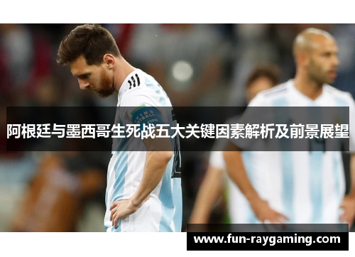 阿根廷与墨西哥生死战五大关键因素解析及前景展望 阿根廷与墨西哥生死战五大关键因素解析及前景展望